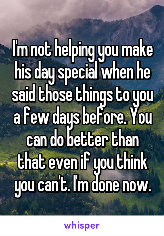 I'm not helping you make his day special when he said those things to you a few days before. You can do better than that even if you think you can't. I'm done now.