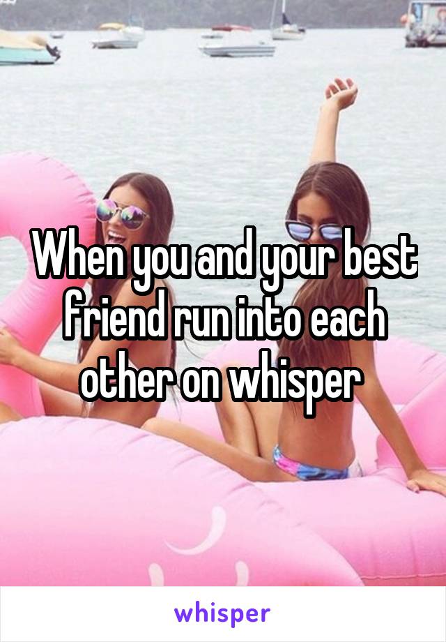 When you and your best friend run into each other on whisper 