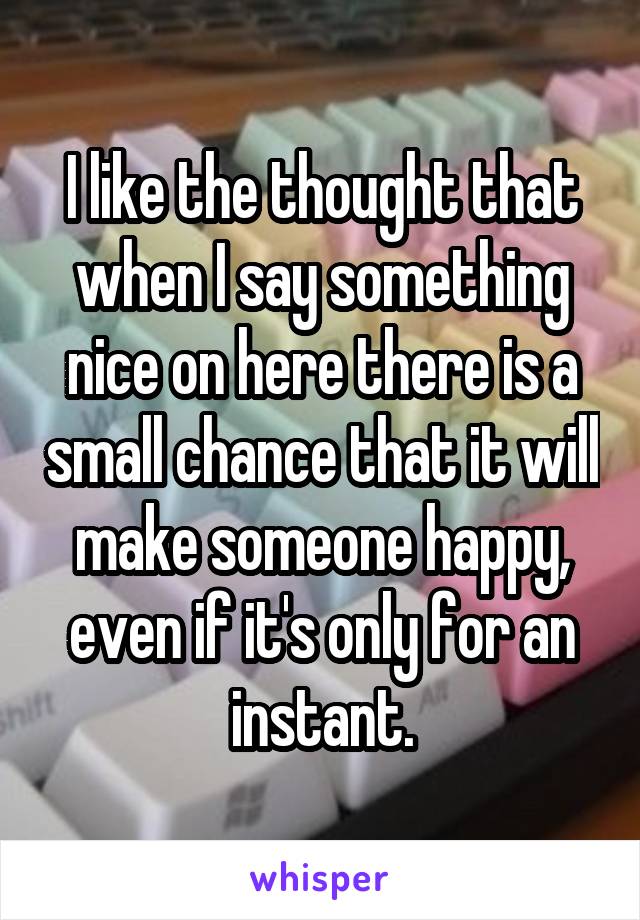 I like the thought that when I say something nice on here there is a small chance that it will make someone happy, even if it's only for an instant.