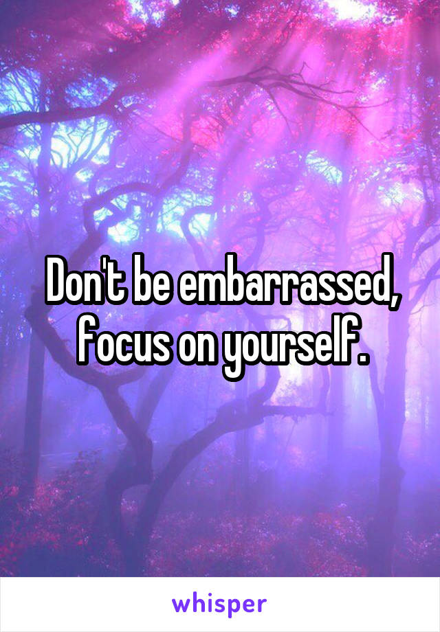 Don't be embarrassed, focus on yourself.
