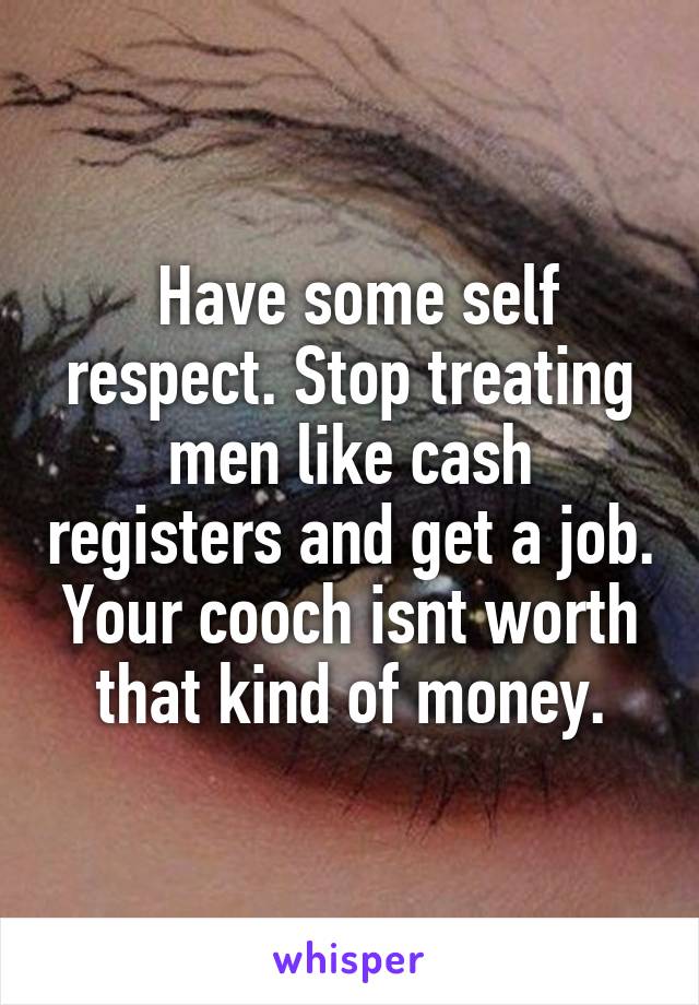  Have some self respect. Stop treating men like cash registers and get a job. Your cooch isnt worth that kind of money.