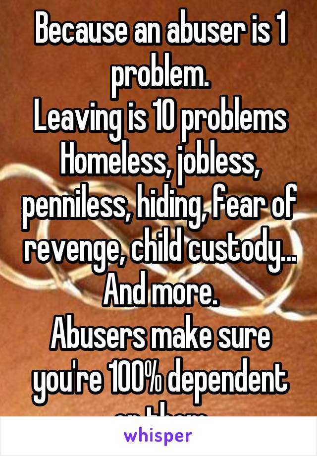 Because an abuser is 1 problem.
Leaving is 10 problems
Homeless, jobless, penniless, hiding, fear of revenge, child custody... And more.
Abusers make sure you're 100% dependent on them