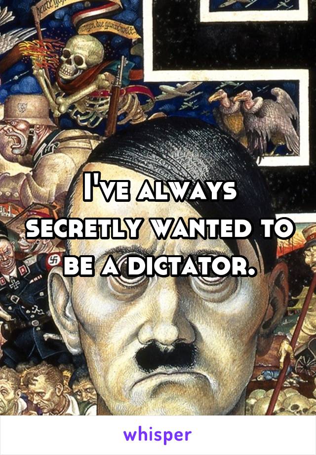 I've always secretly wanted to be a dictator.