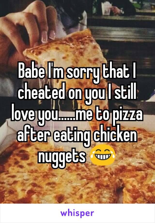 Babe I'm sorry that I cheated on you I still love you......me to pizza after eating chicken nuggets 😂