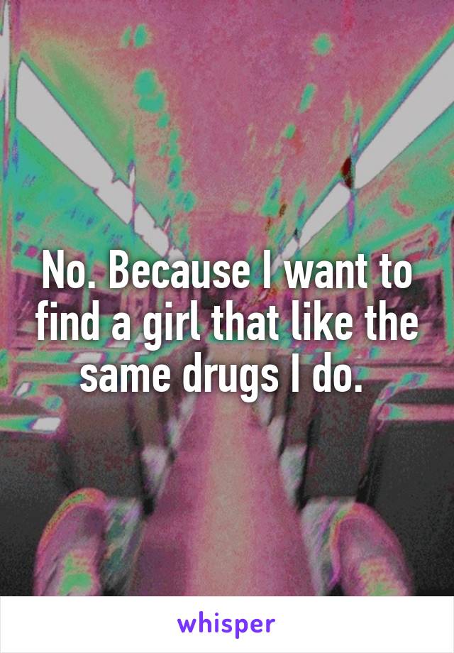 No. Because I want to find a girl that like the same drugs I do. 
