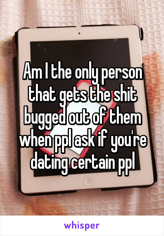 Am I the only person that gets the shit bugged out of them when ppl ask if you're dating certain ppl
