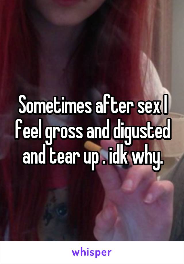 Sometimes after sex I feel gross and digusted and tear up . idk why.
