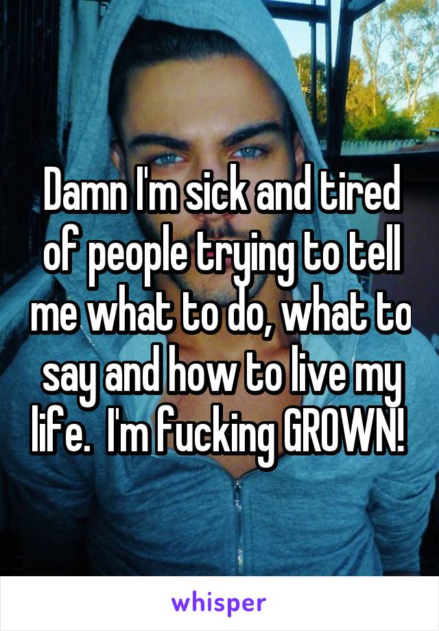 Damn I'm sick and tired of people trying to tell me what to do, what to say and how to live my life.  I'm fucking GROWN! 