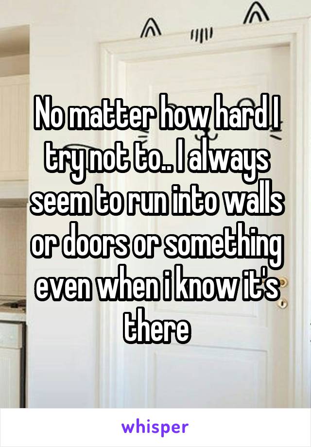 No matter how hard I try not to.. I always seem to run into walls or doors or something even when i know it's there