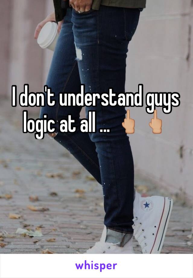 I don't understand guys logic at all ... 🖕🏼🖕🏼