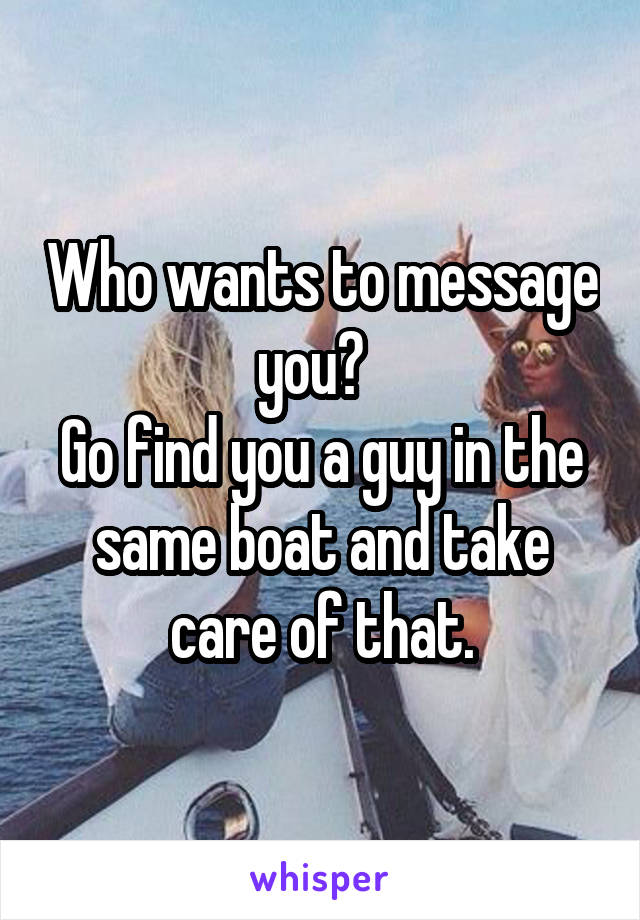 Who wants to message you?  
Go find you a guy in the same boat and take care of that.