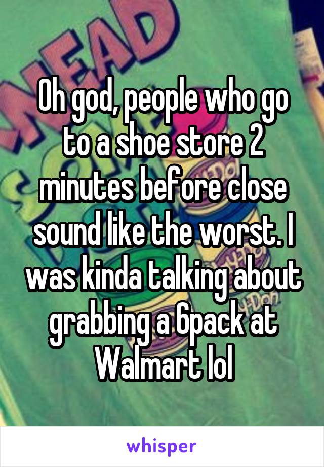 Oh god, people who go to a shoe store 2 minutes before close sound like the worst. I was kinda talking about grabbing a 6pack at Walmart lol