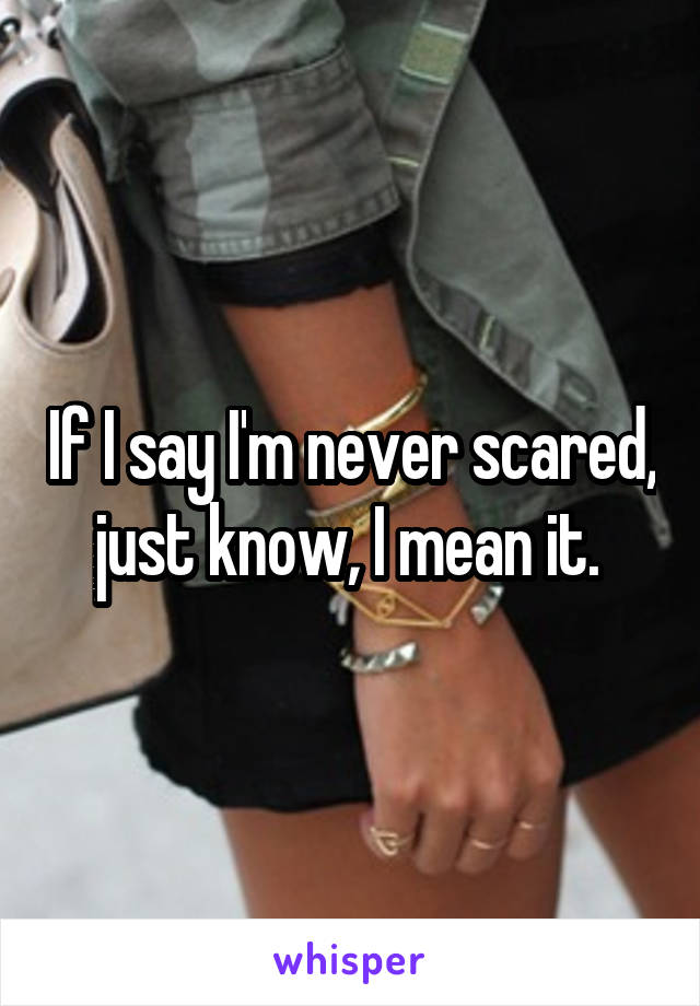 If I say I'm never scared, just know, I mean it. 