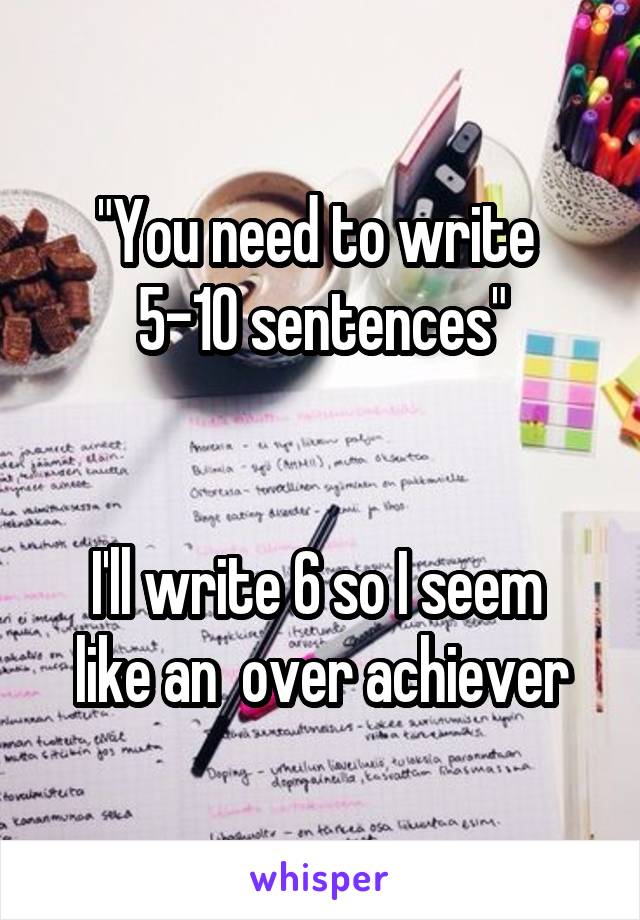 "You need to write  5-10 sentences"


I'll write 6 so I seem  like an  over achiever