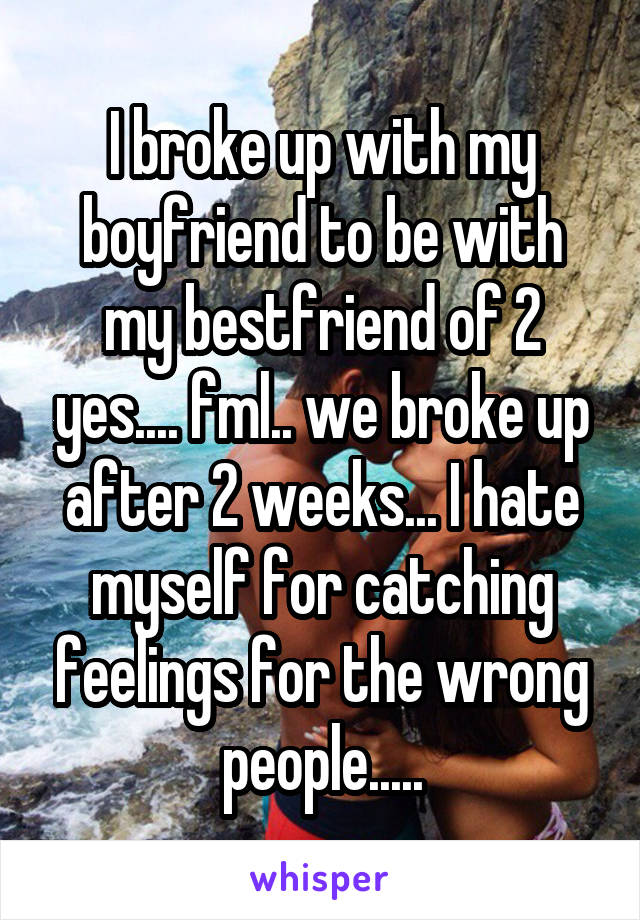 I broke up with my boyfriend to be with my bestfriend of 2 yes.... fml.. we broke up after 2 weeks... I hate myself for catching feelings for the wrong people.....