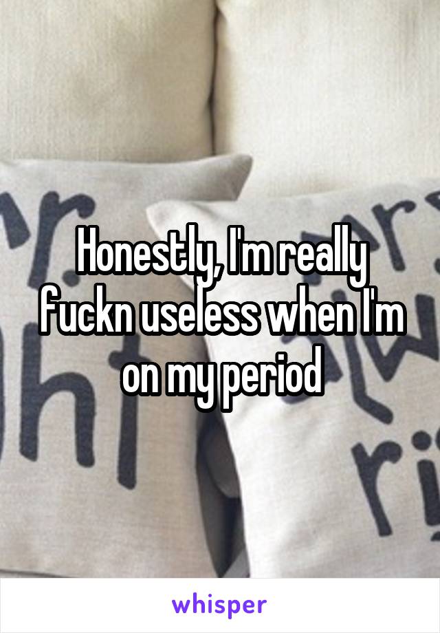 Honestly, I'm really fuckn useless when I'm on my period