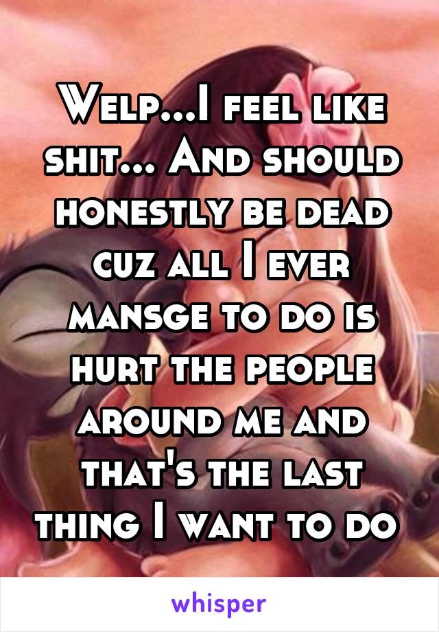 Welp...I feel like shit... And should honestly be dead cuz all I ever mansge to do is hurt the people around me and that's the last thing I want to do 