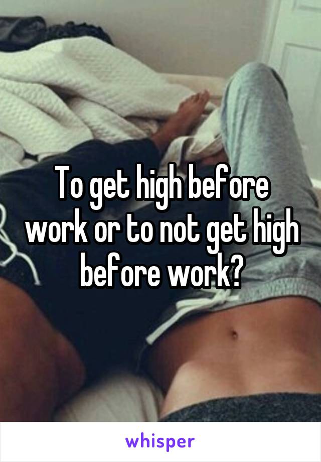 To get high before work or to not get high before work?