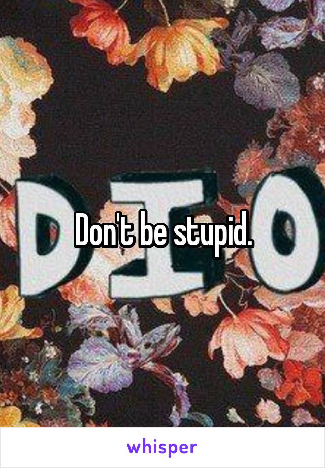Don't be stupid.