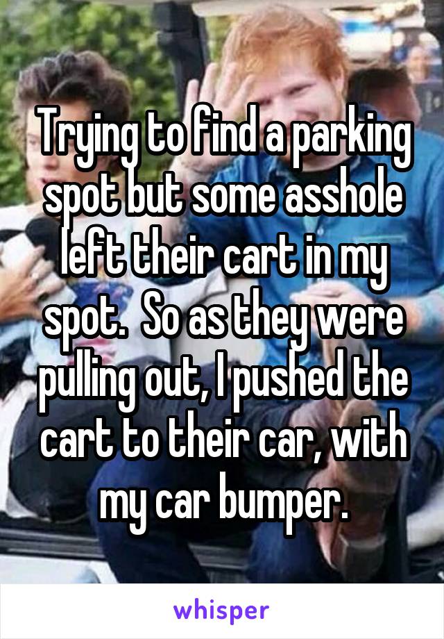 Trying to find a parking spot but some asshole left their cart in my spot.  So as they were pulling out, I pushed the cart to their car, with my car bumper.