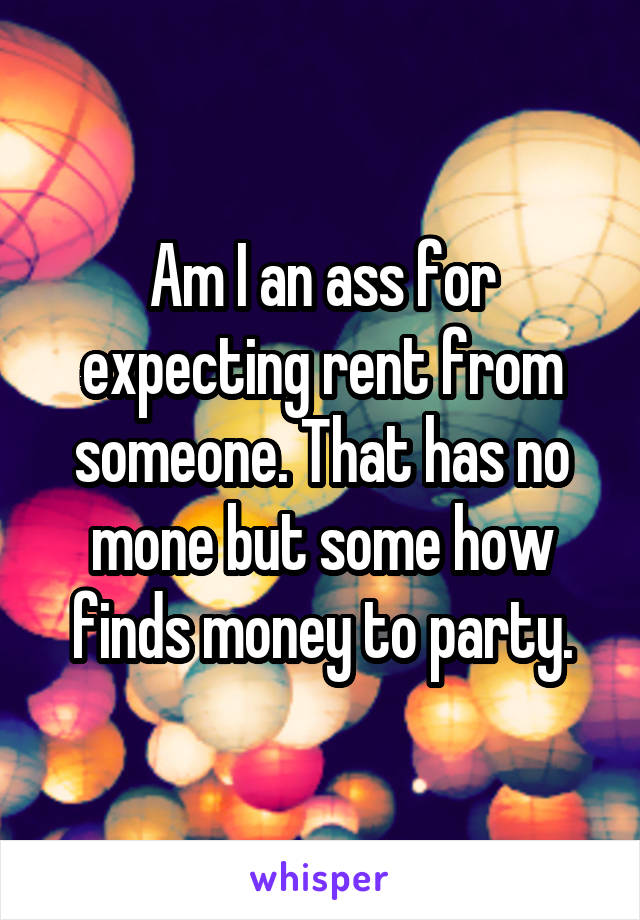Am I an ass for expecting rent from someone. That has no mone but some how finds money to party.