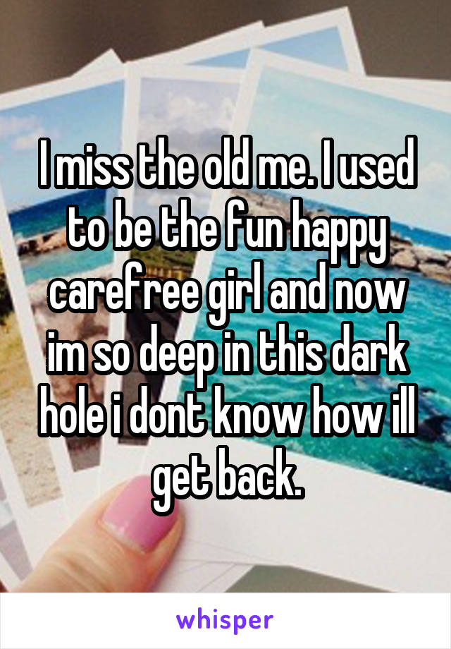 I miss the old me. I used to be the fun happy carefree girl and now im so deep in this dark hole i dont know how ill get back.