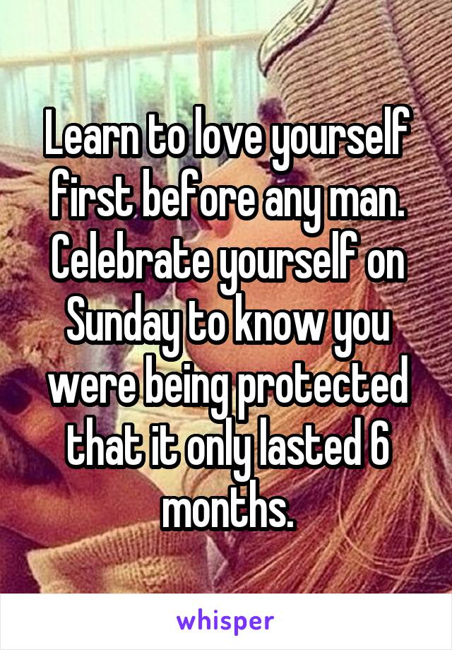 Learn to love yourself first before any man. Celebrate yourself on Sunday to know you were being protected that it only lasted 6 months.