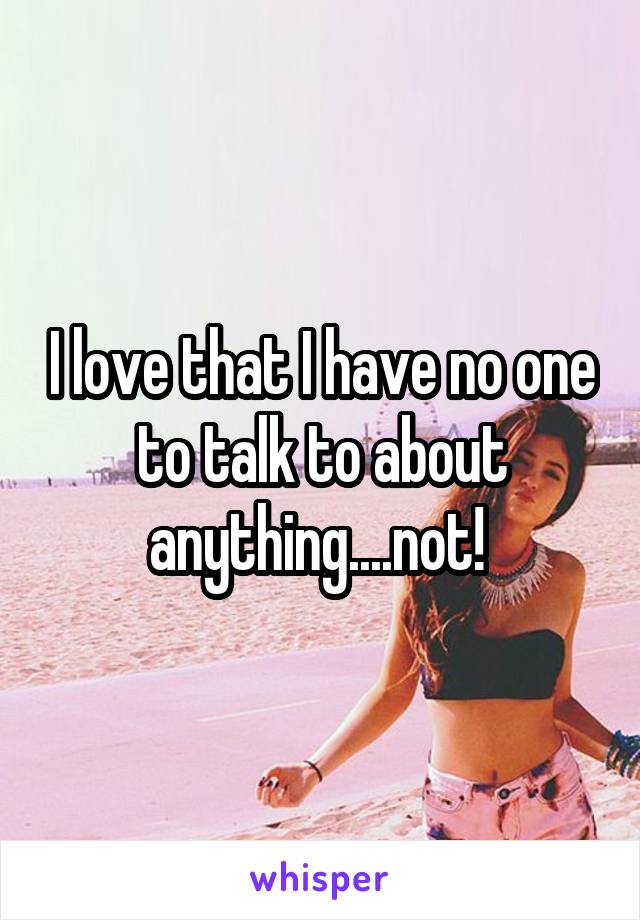 I love that I have no one to talk to about anything....not! 