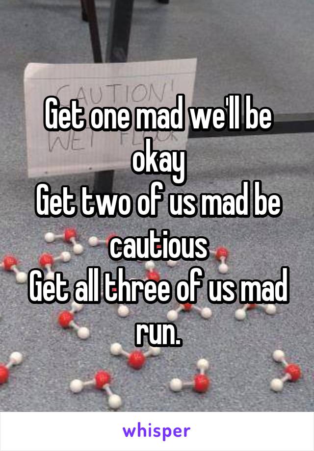 Get one mad we'll be okay
Get two of us mad be cautious
Get all three of us mad run.
