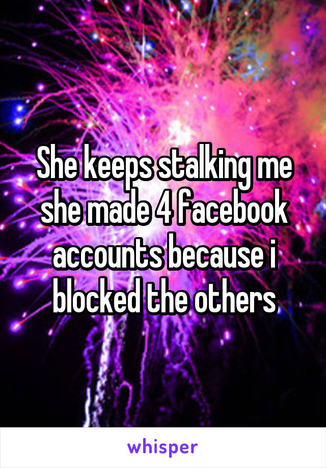 She keeps stalking me she made 4 facebook accounts because i blocked the others