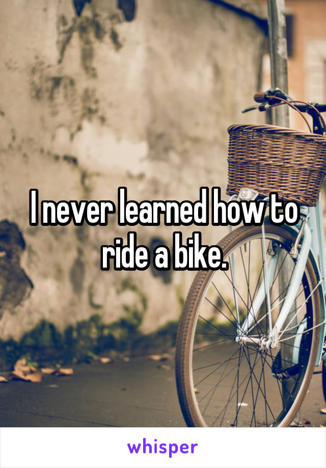 I never learned how to ride a bike.