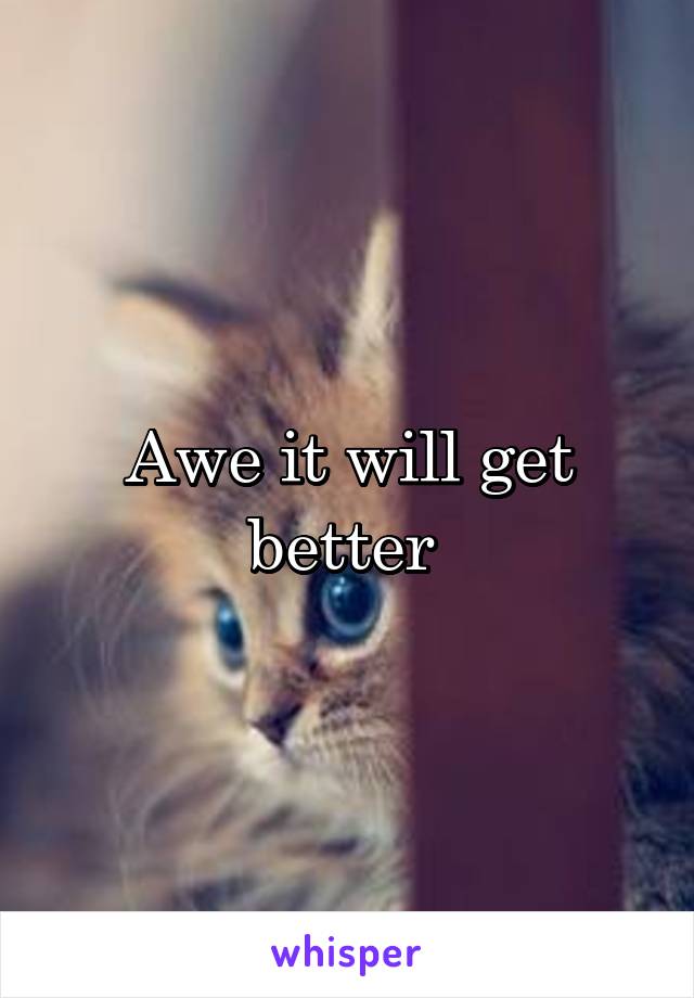 Awe it will get better 