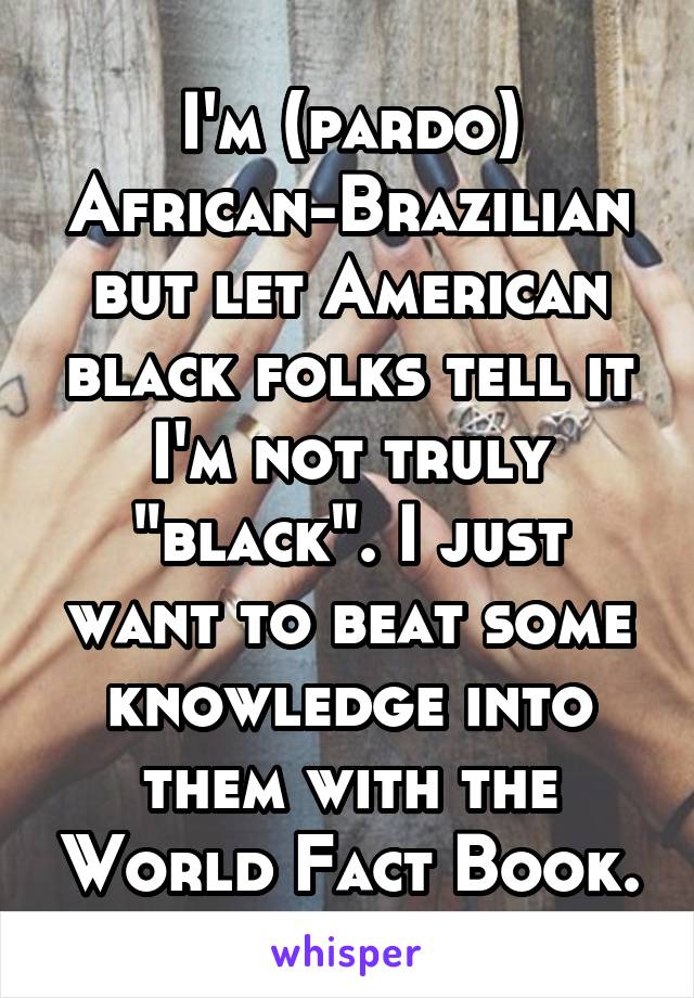 I'm (pardo) African-Brazilian but let American black folks tell it I'm not truly "black". I just want to beat some knowledge into them with the World Fact Book.