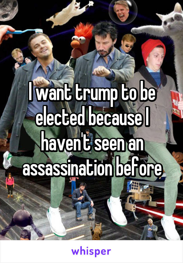 I want trump to be elected because I haven't seen an assassination before