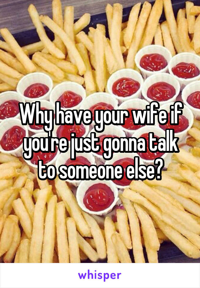 Why have your wife if you're just gonna talk to someone else?