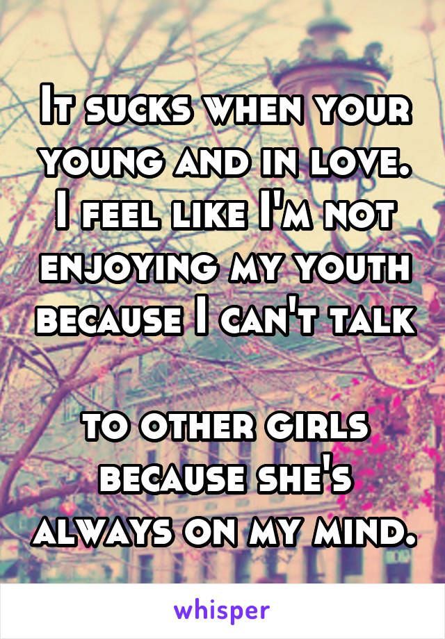 It sucks when your young and in love. I feel like I'm not enjoying my youth because I can't talk 
to other girls because she's always on my mind.