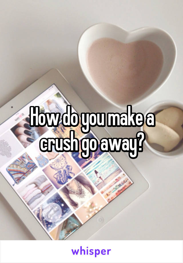 How do you make a crush go away?