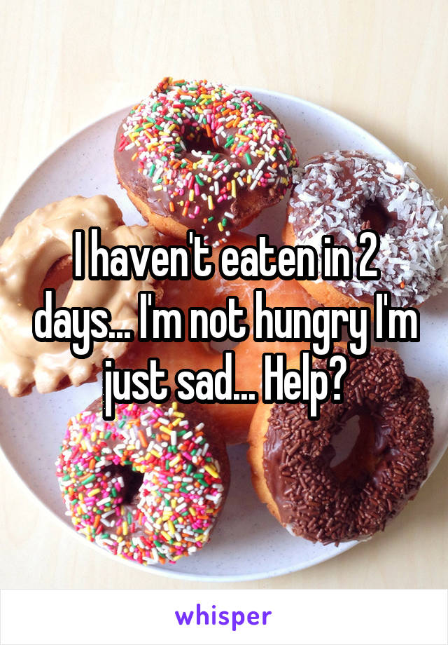 I haven't eaten in 2 days... I'm not hungry I'm just sad... Help?