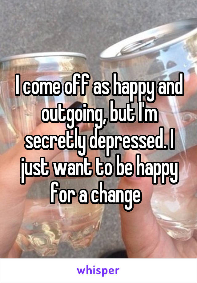 I come off as happy and outgoing, but I'm secretly depressed. I just want to be happy for a change  