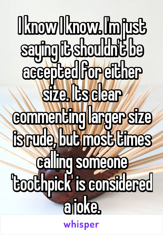 I know I know. I'm just saying it shouldn't be accepted for either size. Its clear commenting larger size is rude, but most times calling someone 'toothpick' is considered a joke.