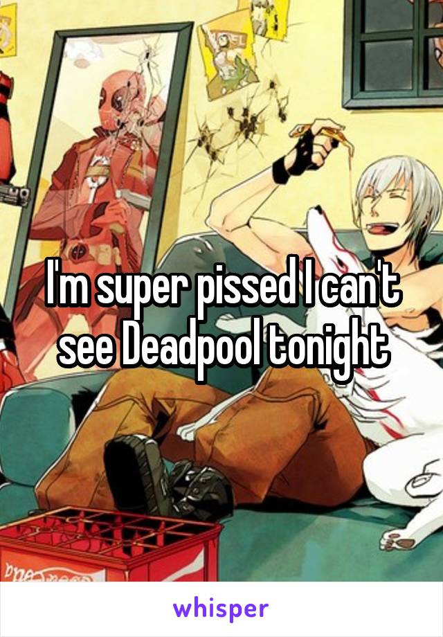 I'm super pissed I can't see Deadpool tonight