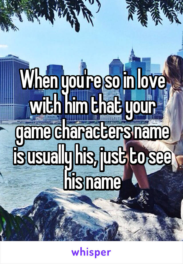 When you're so in love with him that your game characters name is usually his, just to see his name