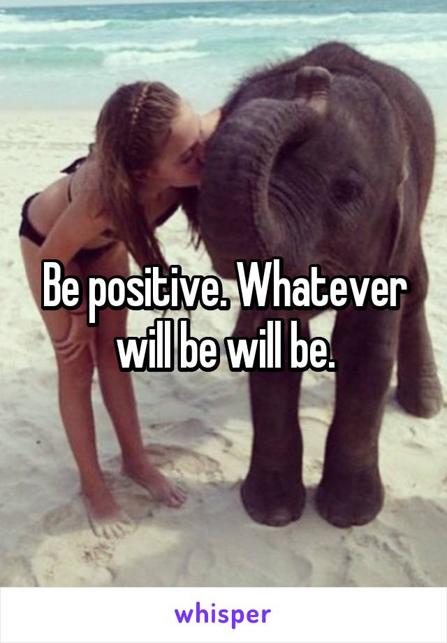 Be positive. Whatever will be will be.