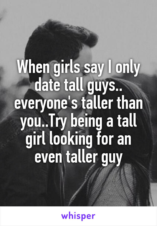 When girls say I only date tall guys.. everyone's taller than you..Try being a tall girl looking for an even taller guy