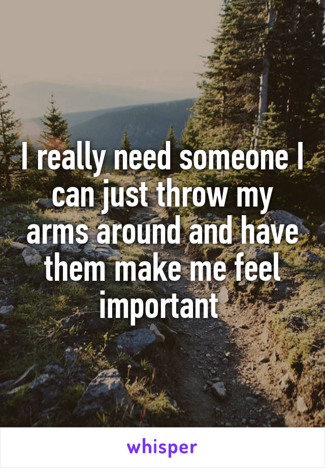 I really need someone I can just throw my arms around and have them make me feel important 