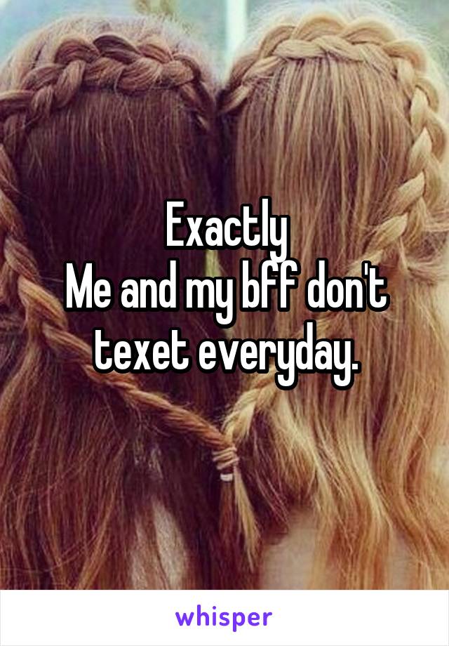 Exactly
Me and my bff don't texet everyday.
