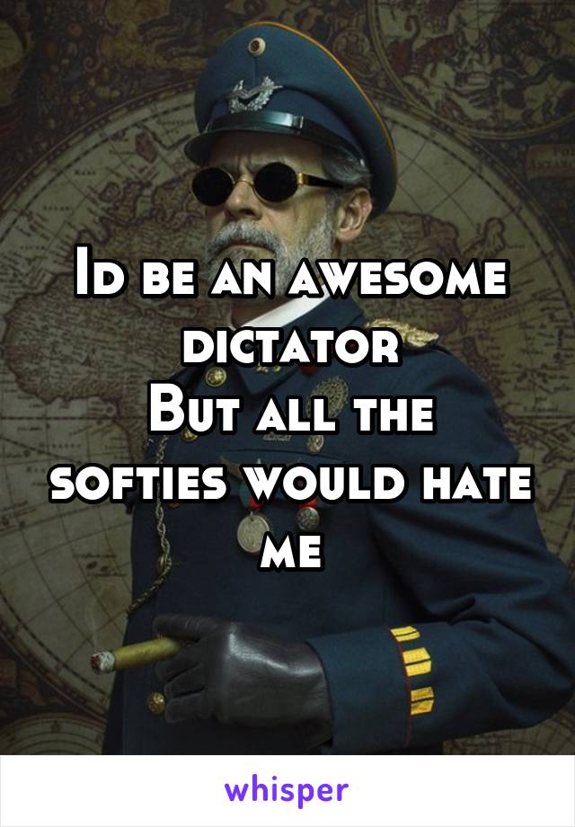 Id be an awesome dictator
But all the softies would hate me