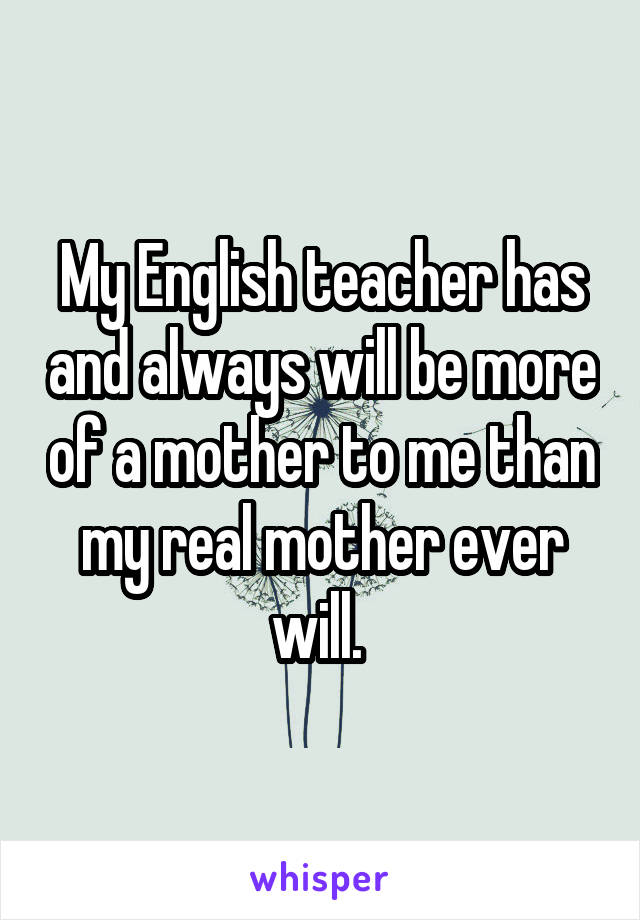 My English teacher has and always will be more of a mother to me than my real mother ever will. 