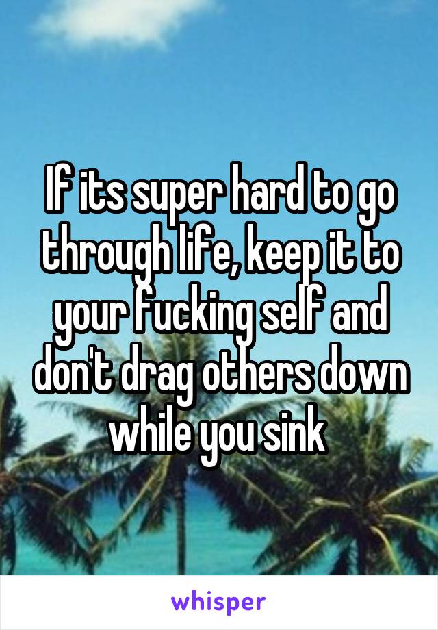 If its super hard to go through life, keep it to your fucking self and don't drag others down while you sink 