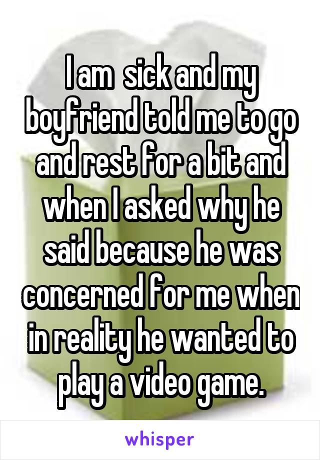 I am  sick and my boyfriend told me to go and rest for a bit and when I asked why he said because he was concerned for me when in reality he wanted to play a video game.